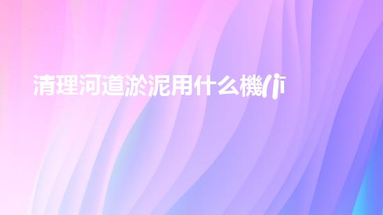 清理河道淤泥用什么機(jī)器好清淤工程技術(shù)革新：如何提升施工效率與安全性？